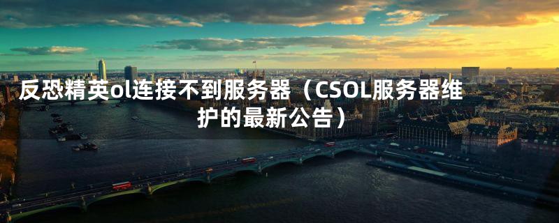 反恐精英ol连接不到服务器（CSOL服务器维护的最新公告）