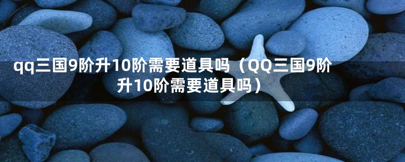 qq三国9阶升10阶需要道具吗（QQ三国9阶升10阶需要道具吗）