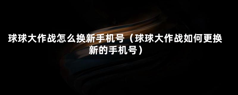 球球大作战怎么换新手机号（球球大作战如何更换新的手机号）