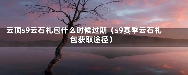 云顶s9云石礼包什么时候过期（s9赛季云石礼包获取途径）