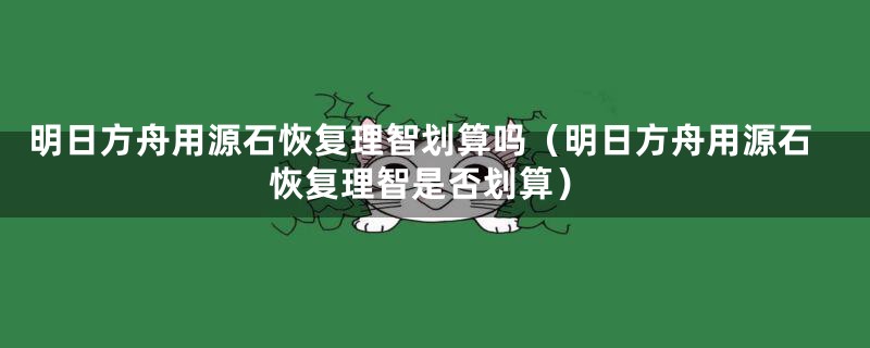 明日方舟用源石恢复理智划算吗（明日方舟用源石恢复理智是否划算）