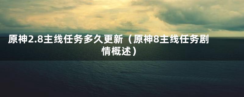 原神2.8主线任务多久更新（原神8主线任务剧情概述）