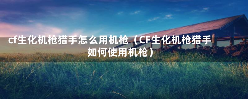 cf生化机枪猎手怎么用机枪（CF生化机枪猎手如何使用机枪）