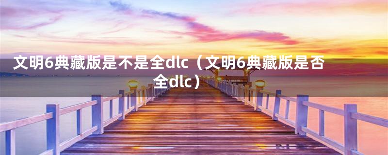 文明6典藏版是不是全dlc（文明6典藏版是否全dlc）