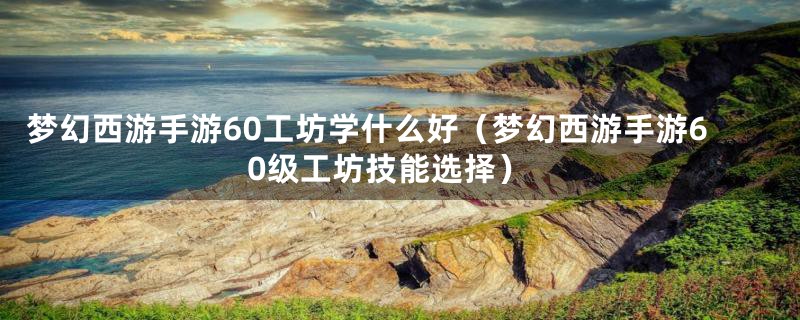 梦幻西游手游60工坊学什么好（梦幻西游手游60级工坊技能选择）