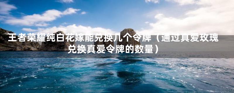 王者荣耀纯白花嫁能兑换几个令牌（通过真爱玫瑰兑换真爱令牌的数量）