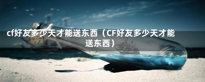 cf好友多少天才能送东西（CF好友多少天才能送东西）