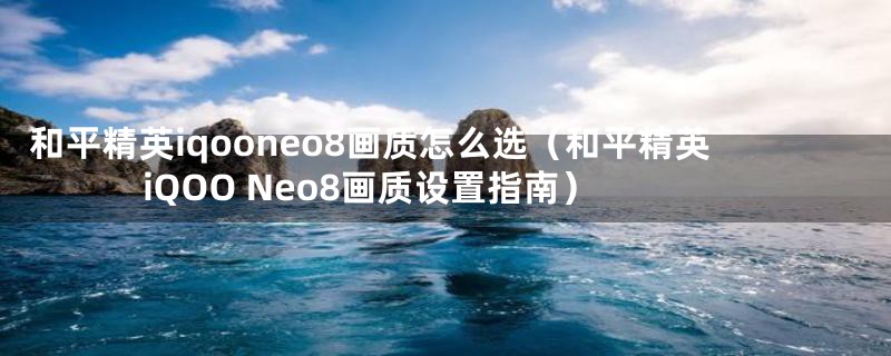 和平精英iqooneo8画质怎么选（和平精英iQOO Neo8画质设置指南）