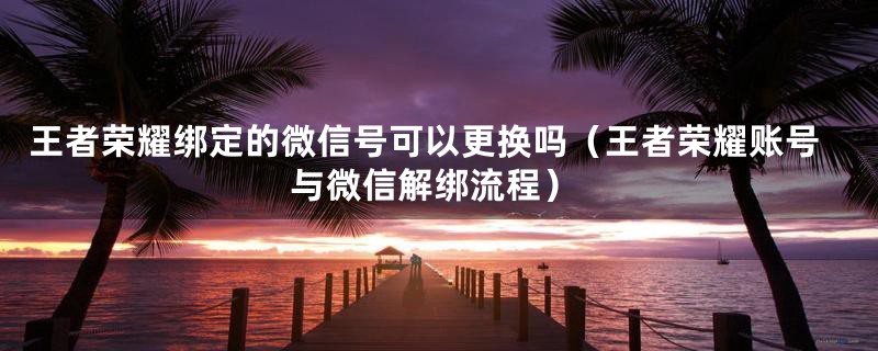 王者荣耀绑定的微信号可以更换吗（王者荣耀账号与微信解绑流程）