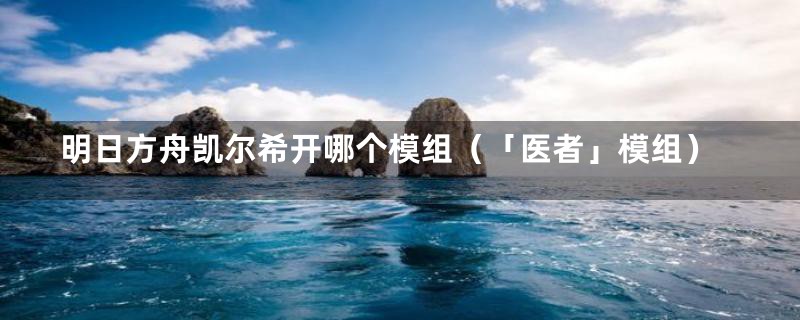 明日方舟凯尔希开哪个模组（「医者」模组）