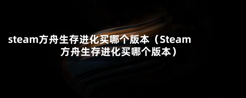 steam方舟生存进化买哪个版本（Steam方舟生存进化买哪个版本）