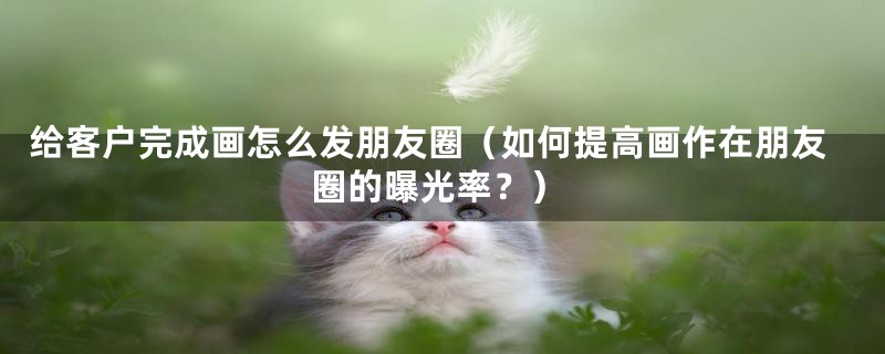 给客户完成画怎么发朋友圈（如何提高画作在朋友圈的曝光率？）