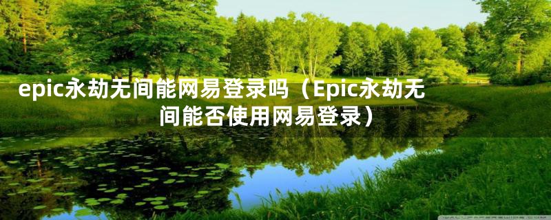 epic永劫无间能网易登录吗（Epic永劫无间能否使用网易登录）