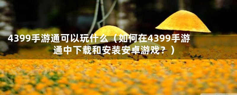 4399手游通可以玩什么（如何在4399手游通中下载和安装安卓游戏？）