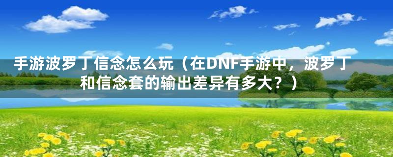 手游波罗丁信念怎么玩（在DNF手游中，波罗丁和信念套的输出差异有多大？）