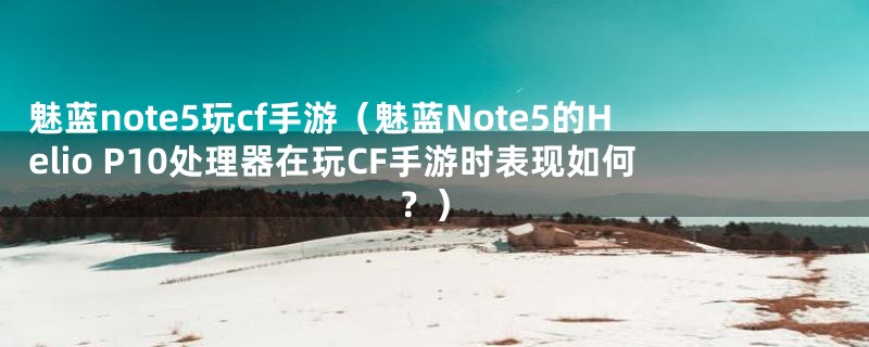 魅蓝note5玩cf手游（魅蓝Note5的Helio P10处理器在玩CF手游时表现如何？）