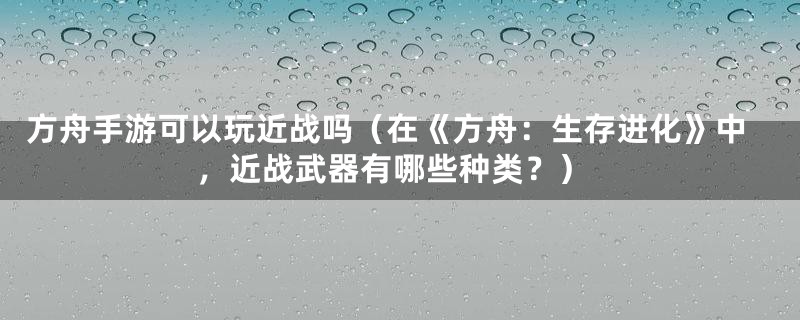 方舟手游可以玩近战吗（在《方舟：生存进化》中，近战武器有哪些种类？）