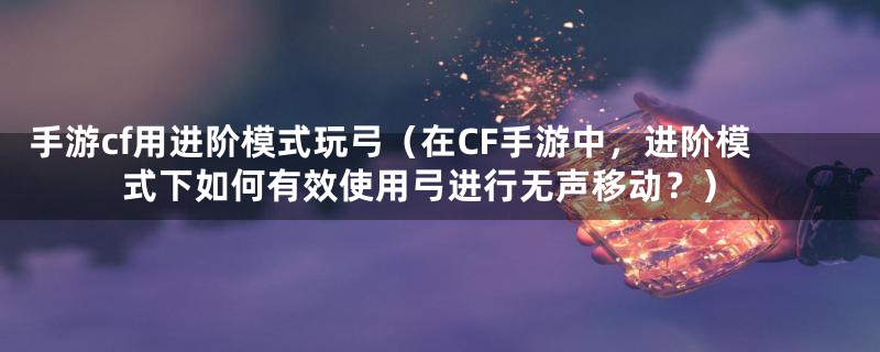 手游cf用进阶模式玩弓（在CF手游中，进阶模式下如何有效使用弓进行无声移动？）