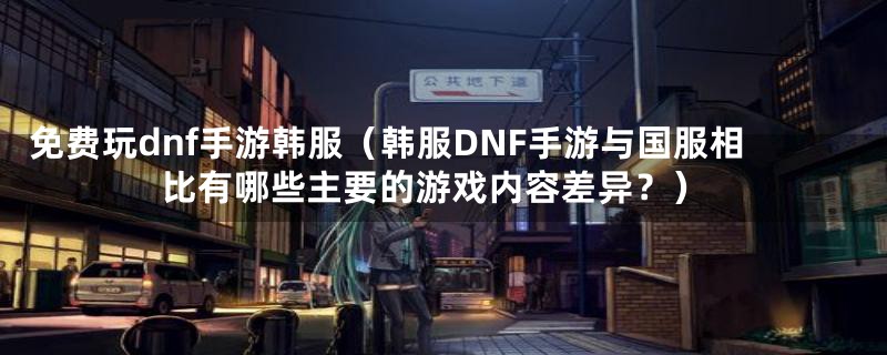 免费玩dnf手游韩服（韩服DNF手游与国服相比有哪些主要的游戏内容差异？）