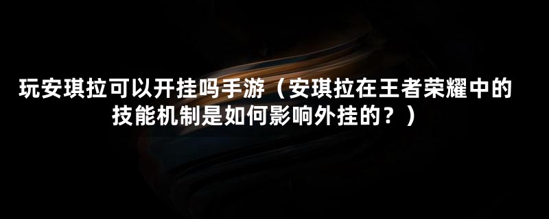 玩安琪拉可以开挂吗手游（安琪拉在王者荣耀中的技能机制是如何影响外挂的？）