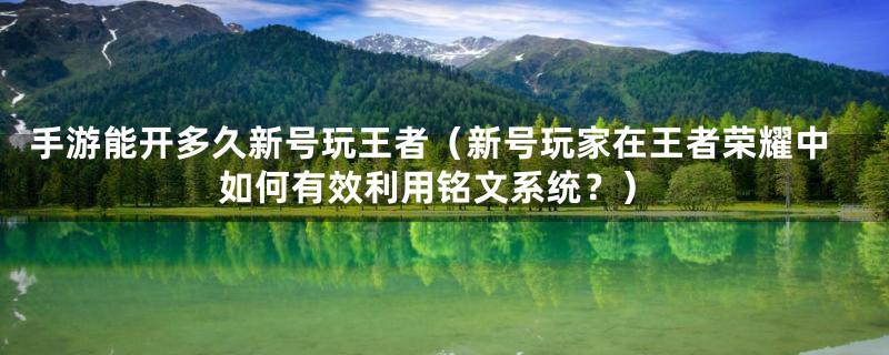 手游能开多久新号玩王者（新号玩家在王者荣耀中如何有效利用铭文系统？）