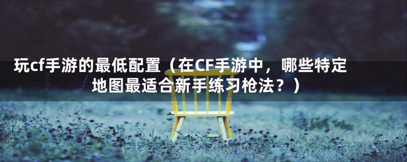 玩cf手游的最低配置（在CF手游中，哪些特定地图最适合新手练习枪法？）