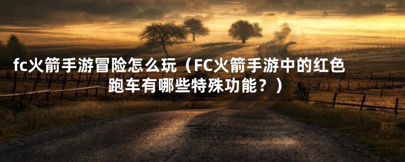 fc火箭手游冒险怎么玩（FC火箭手游中的红色跑车有哪些特殊功能？）