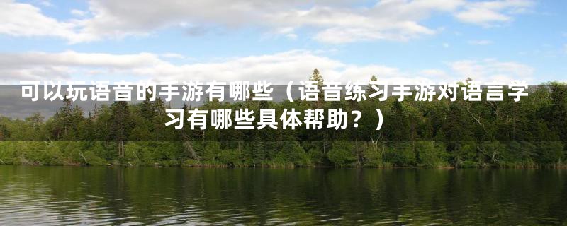 可以玩语音的手游有哪些（语音练习手游对语言学习有哪些具体帮助？）