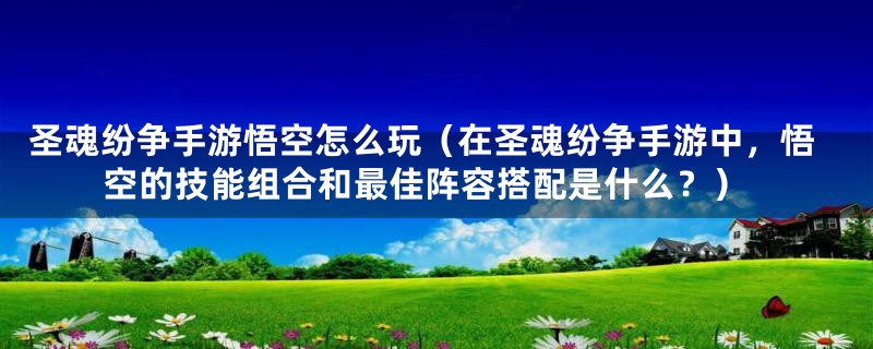 圣魂纷争手游悟空怎么玩（在圣魂纷争手游中，悟空的技能组合和最佳阵容搭配是什么？）