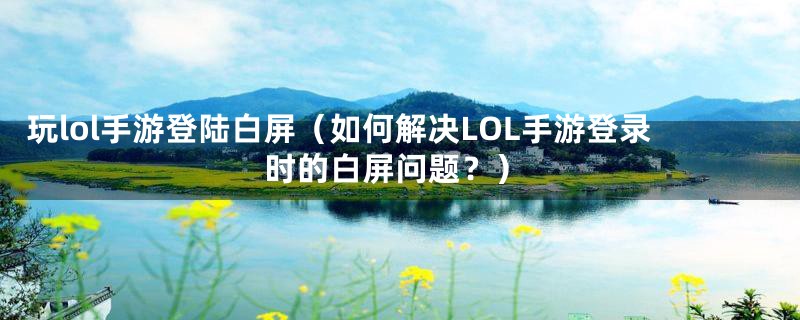 玩lol手游登陆白屏（如何解决LOL手游登录时的白屏问题？）