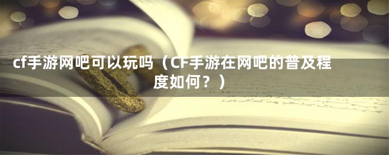 cf手游网吧可以玩吗（CF手游在网吧的普及程度如何？）