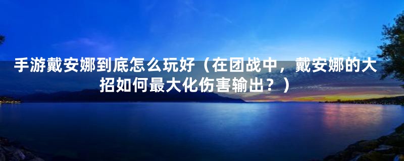 手游戴安娜到底怎么玩好（在团战中，戴安娜的大招如何最大化伤害输出？）