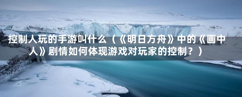 控制人玩的手游叫什么（《明日方舟》中的《画中人》剧情如何体现游戏对玩家的控制？）