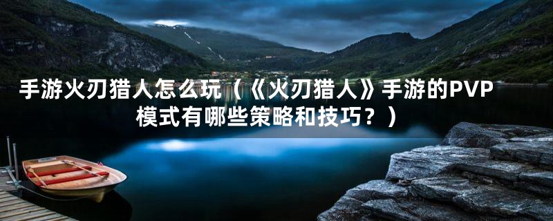 手游火刃猎人怎么玩（《火刃猎人》手游的PVP模式有哪些策略和技巧？）