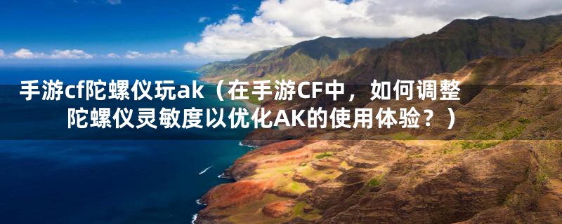 手游cf陀螺仪玩ak（在手游CF中，如何调整陀螺仪灵敏度以优化AK的使用体验？）