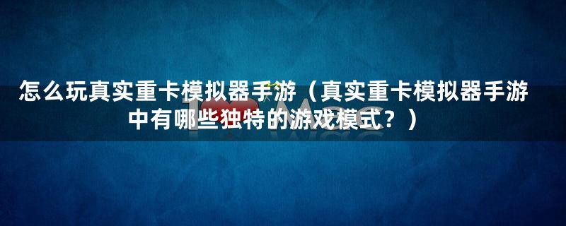 怎么玩真实重卡模拟器手游（真实重卡模拟器手游中有哪些独特的游戏模式？）