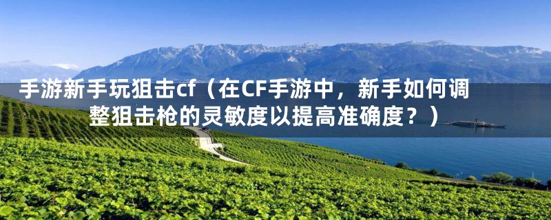 手游新手玩狙击cf（在CF手游中，新手如何调整狙击枪的灵敏度以提高准确度？）