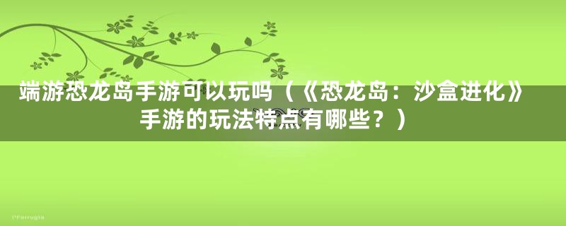 端游恐龙岛手游可以玩吗（《恐龙岛：沙盒进化》手游的玩法特点有哪些？）