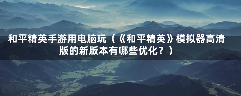 和平精英手游用电脑玩（《和平精英》模拟器高清版的新版本有哪些优化？）