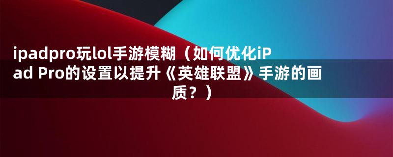 ipadpro玩lol手游模糊（如何优化iPad Pro的设置以提升《英雄联盟》手游的画质？）