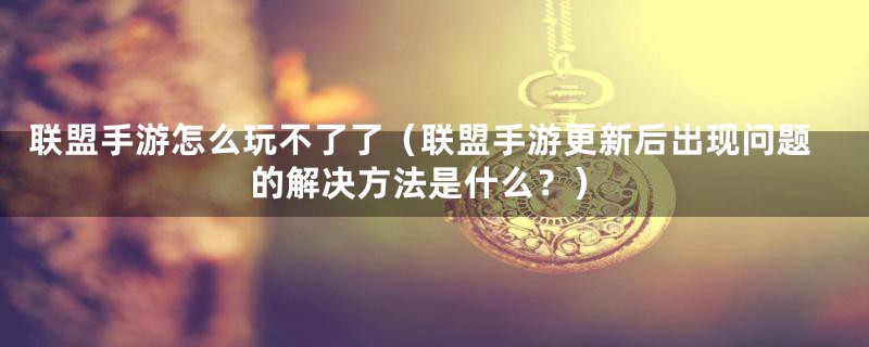 联盟手游怎么玩不了了（联盟手游更新后出现问题的解决方法是什么？）