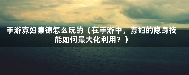 手游寡妇集锦怎么玩的（在手游中，寡妇的隐身技能如何最大化利用？）