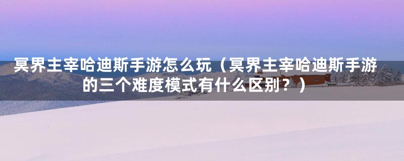 冥界主宰哈迪斯手游怎么玩（冥界主宰哈迪斯手游的三个难度模式有什么区别？）