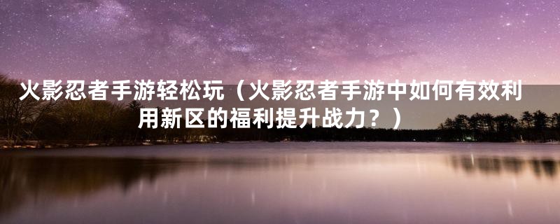 火影忍者手游轻松玩（火影忍者手游中如何有效利用新区的福利提升战力？）