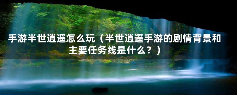 手游半世逍遥怎么玩（半世逍遥手游的剧情背景和主要任务线是什么？）