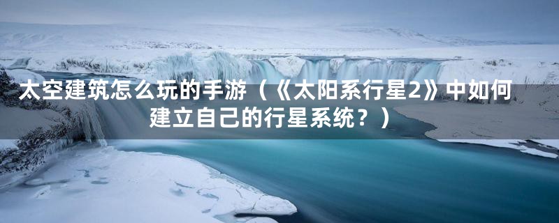 太空建筑怎么玩的手游（《太阳系行星2》中如何建立自己的行星系统？）