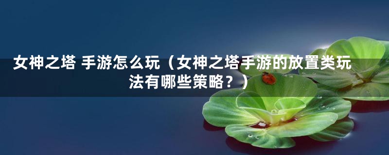 女神之塔 手游怎么玩（女神之塔手游的放置类玩法有哪些策略？）