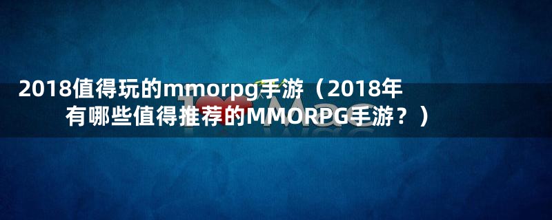 2018值得玩的mmorpg手游（2018年有哪些值得推荐的MMORPG手游？）