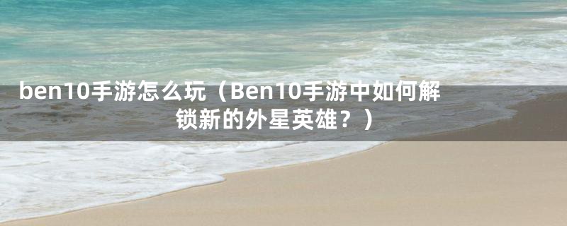 ben10手游怎么玩（Ben10手游中如何解锁新的外星英雄？）