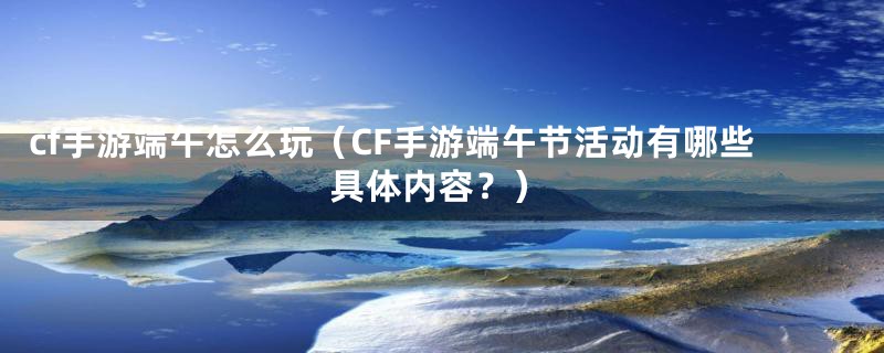 cf手游端午怎么玩（CF手游端午节活动有哪些具体内容？）